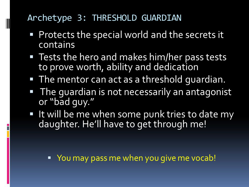 Archetype 3: THRESHOLD GUARDIAN  Protects the special world and the secrets it contains  Tests the hero and makes him/her pass tests to prove worth, ability and dedication  The mentor can act as a threshold guardian.