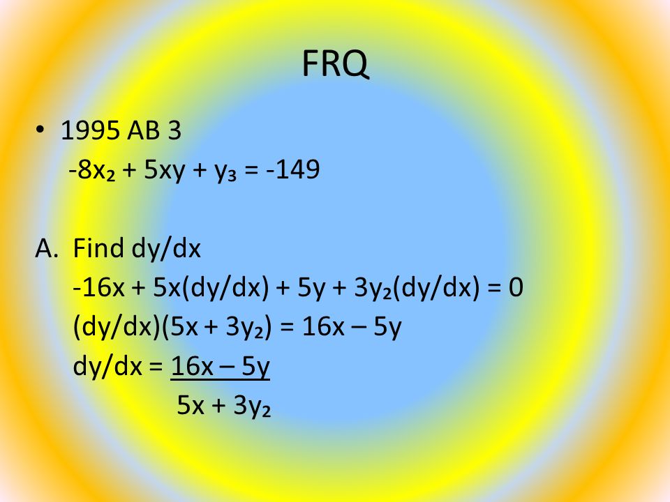 FRQ 1995 AB 3 -8x₂ + 5xy + y₃ = -149 A.Find dy/dx -16x + 5x(dy/dx) + 5y + 3y₂(dy/dx) = 0 (dy/dx)(5x + 3y₂) = 16x – 5y dy/dx = 16x – 5y 5x + 3y₂
