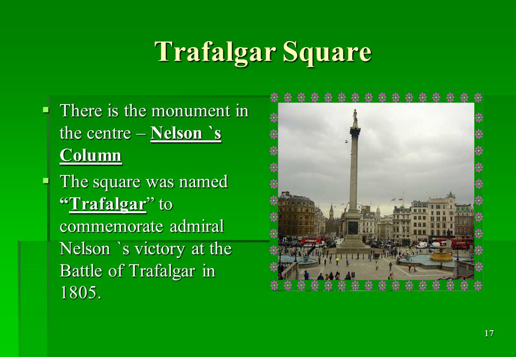 17 Trafalgar Square  There is the monument in the centre – Nelson `s Column  The square was named Trafalgar to commemorate admiral Nelson `s victory at the Battle of Trafalgar in 1805.