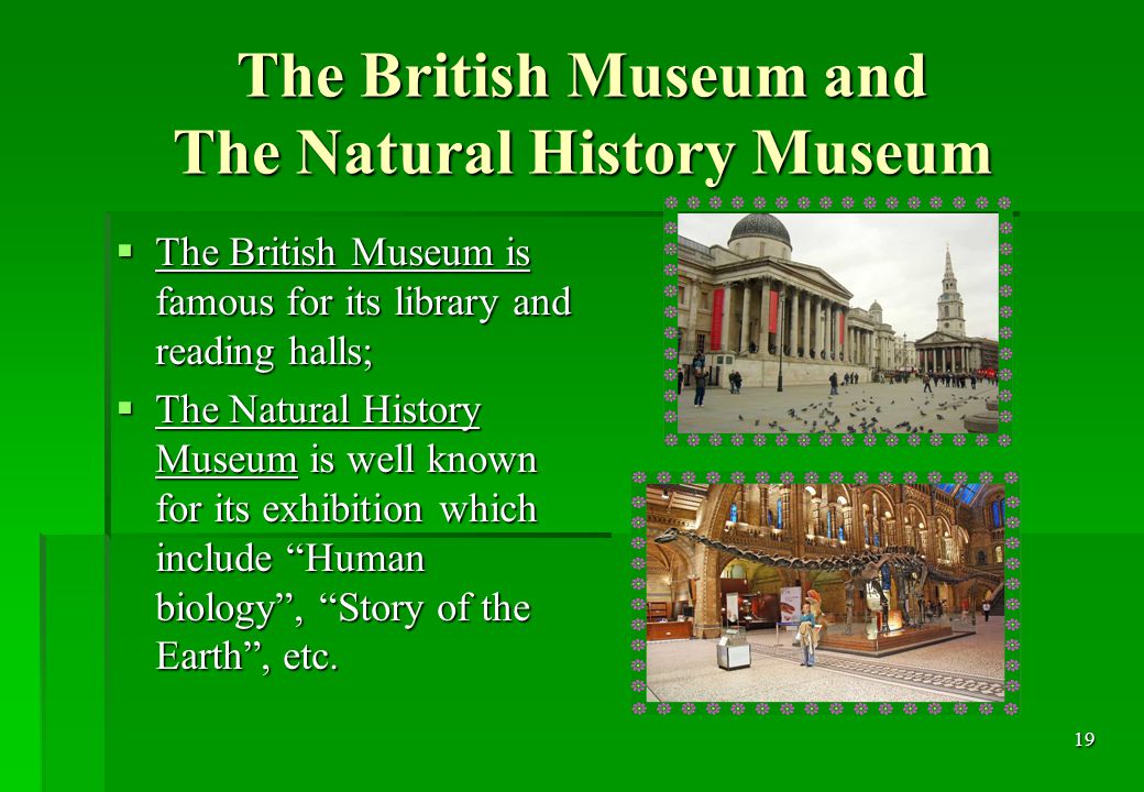 19 The British Museum and The Natural History Museum  The British Museum is famous for its library and reading halls;  The Natural History Museum is well known for its exhibition which include Human biology , Story of the Earth , etc.