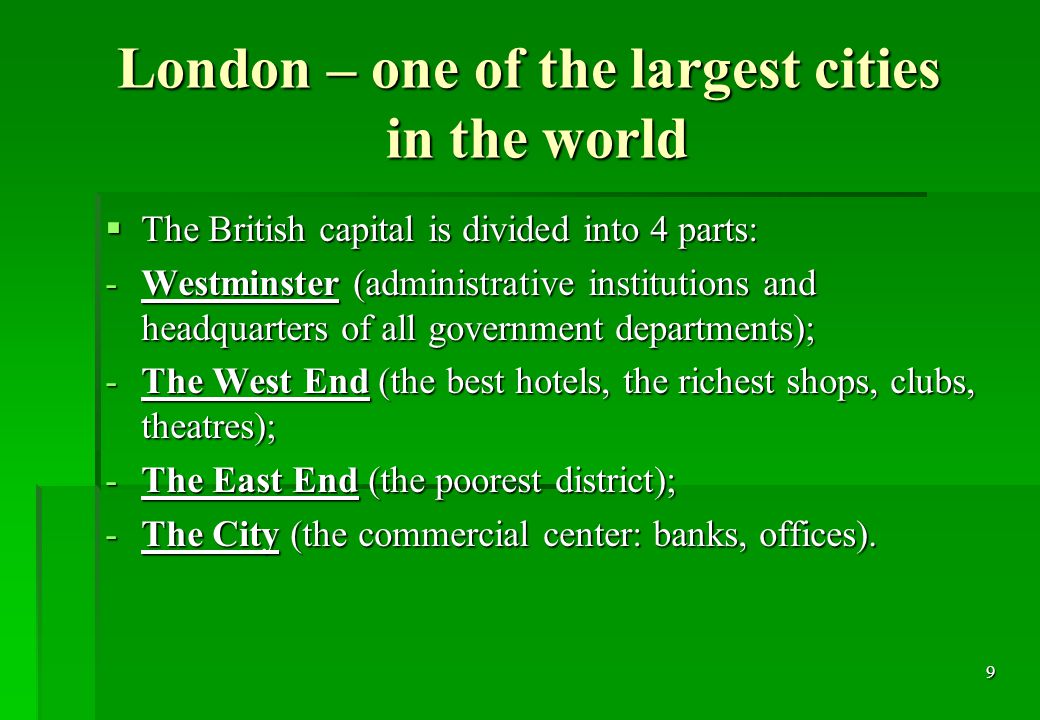 9 London – one of the largest cities in the world  The British capital is divided into 4 parts: -Westminster (administrative institutions and headquarters of all government departments); -The West End (the best hotels, the richest shops, clubs, theatres); -The East End (the poorest district); -The City (the commercial center: banks, offices).