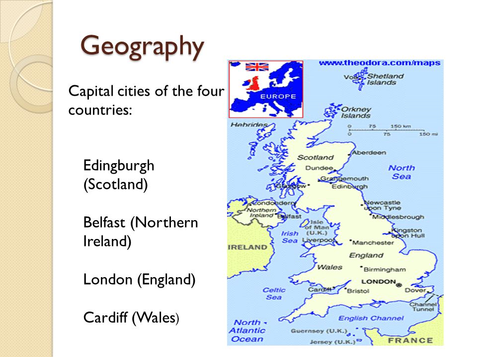 Geography Capital cities of the four countries: Edingburgh (Scotland) Belfast (Northern Ireland) London (England) Cardiff (Wales )