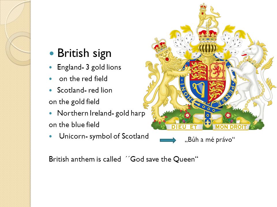 British sign England- 3 gold lions on the red field Scotland- red lion on the gold field Northern Ireland- gold harp on the blue field Unicorn- symbol of Scotland British anthem is called ´´God save the Queen „Bůh a mé právo