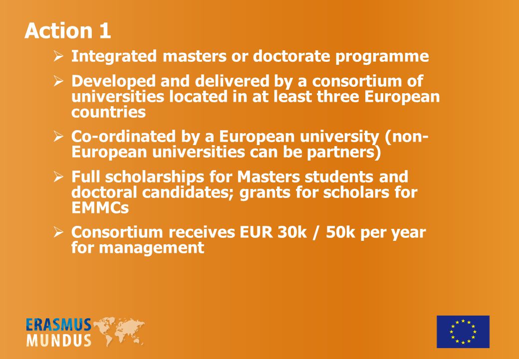 Action 1  Integrated masters or doctorate programme  Developed and delivered by a consortium of universities located in at least three European countries  Co-ordinated by a European university (non- European universities can be partners)  Full scholarships for Masters students and doctoral candidates; grants for scholars for EMMCs  Consortium receives EUR 30k / 50k per year for management