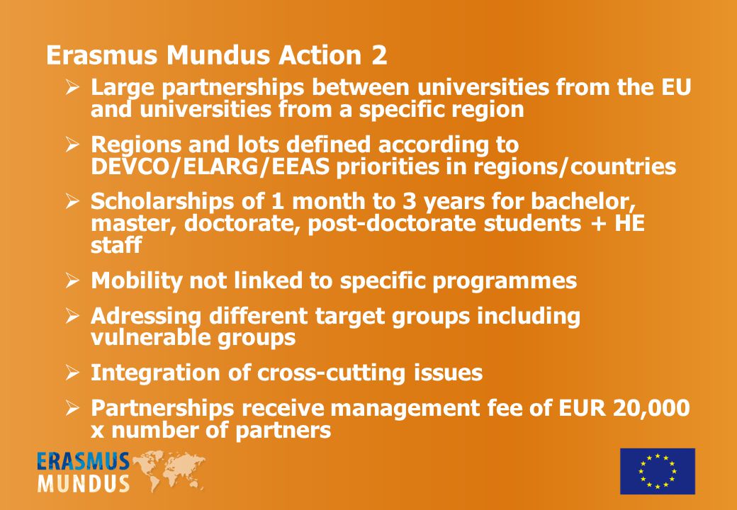 Erasmus Mundus Action 2  Large partnerships between universities from the EU and universities from a specific region  Regions and lots defined according to DEVCO/ELARG/EEAS priorities in regions/countries  Scholarships of 1 month to 3 years for bachelor, master, doctorate, post-doctorate students + HE staff  Mobility not linked to specific programmes  Adressing different target groups including vulnerable groups  Integration of cross-cutting issues  Partnerships receive management fee of EUR 20,000 x number of partners