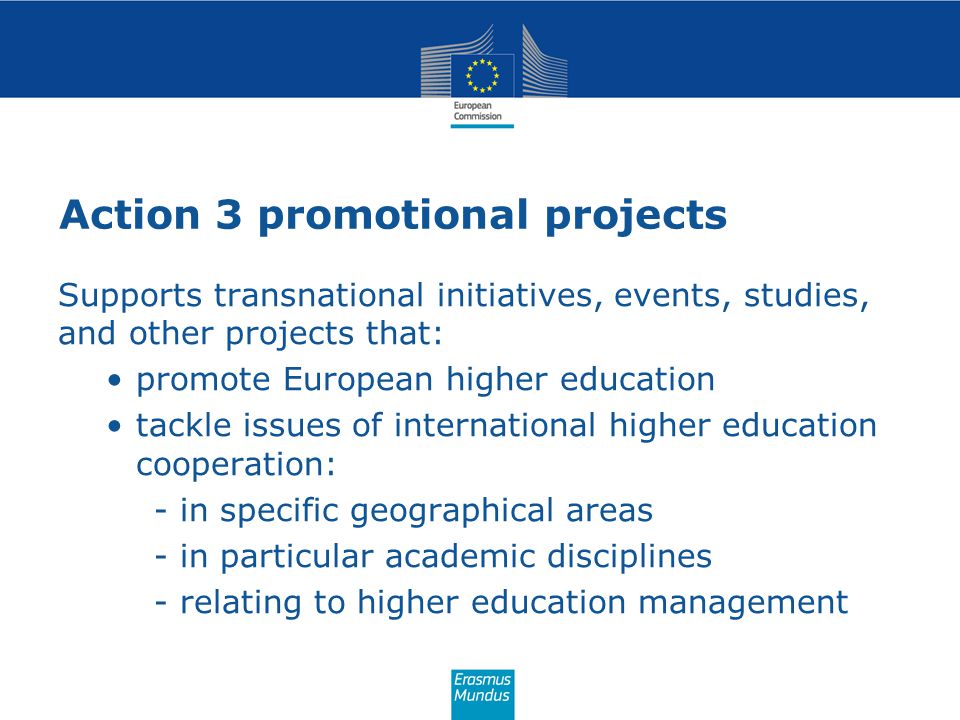 Action 3 promotional projects Supports transnational initiatives, events, studies, and other projects that: promote European higher education tackle issues of international higher education cooperation: - in specific geographical areas - in particular academic disciplines - relating to higher education management