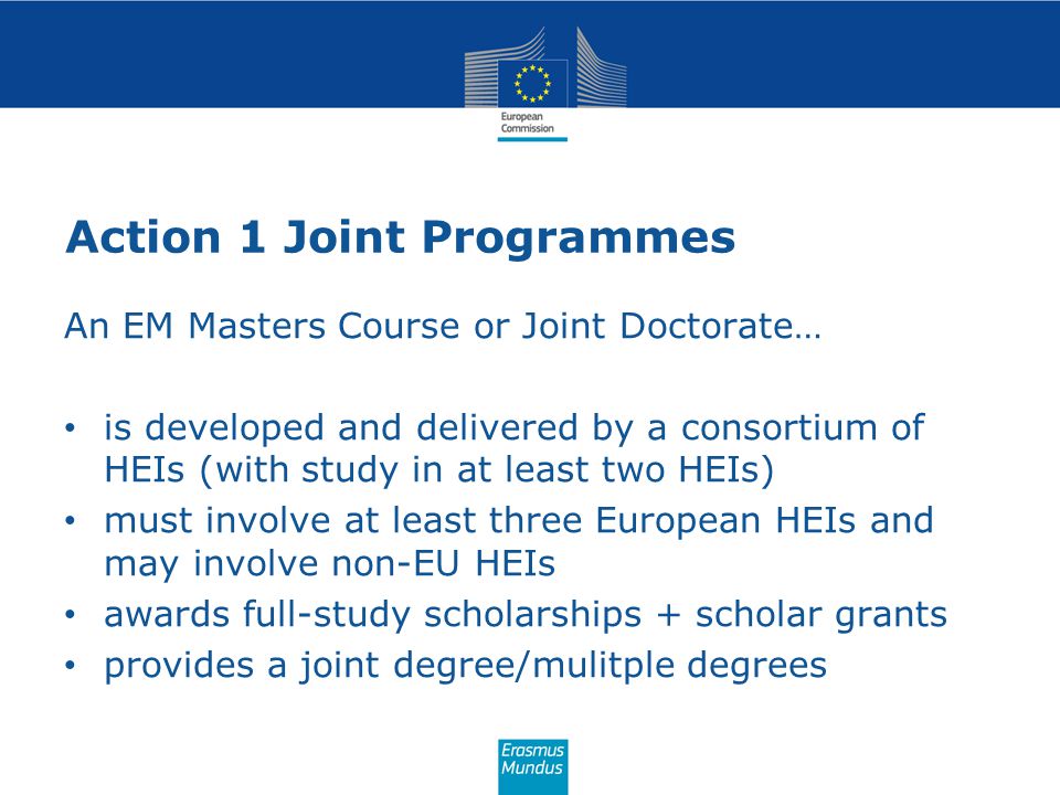 Action 1 Joint Programmes An EM Masters Course or Joint Doctorate… is developed and delivered by a consortium of HEIs (with study in at least two HEIs) must involve at least three European HEIs and may involve non-EU HEIs awards full-study scholarships + scholar grants provides a joint degree/mulitple degrees