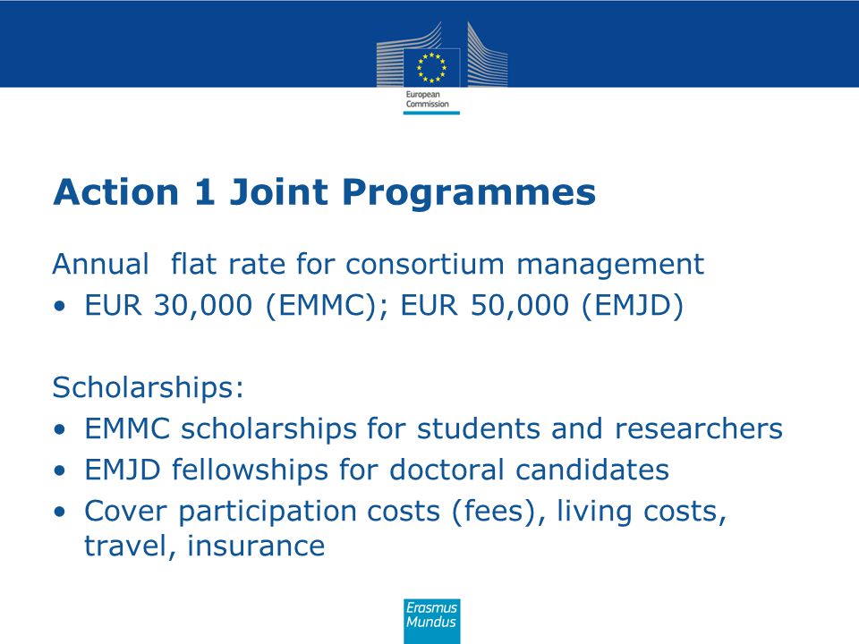 Action 1 Joint Programmes Annual flat rate for consortium management EUR 30,000 (EMMC); EUR 50,000 (EMJD) Scholarships: EMMC scholarships for students and researchers EMJD fellowships for doctoral candidates Cover participation costs (fees), living costs, travel, insurance