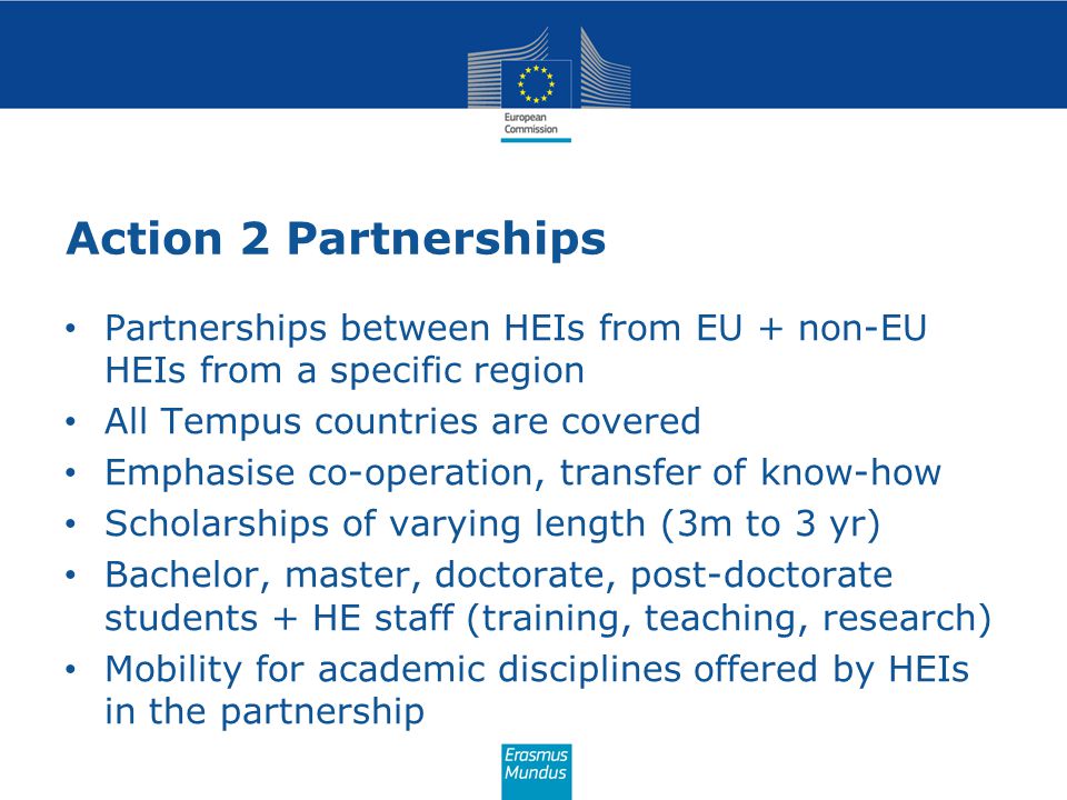 Action 2 Partnerships Partnerships between HEIs from EU + non-EU HEIs from a specific region All Tempus countries are covered Emphasise co-operation, transfer of know-how Scholarships of varying length (3m to 3 yr) Bachelor, master, doctorate, post-doctorate students + HE staff (training, teaching, research) Mobility for academic disciplines offered by HEIs in the partnership
