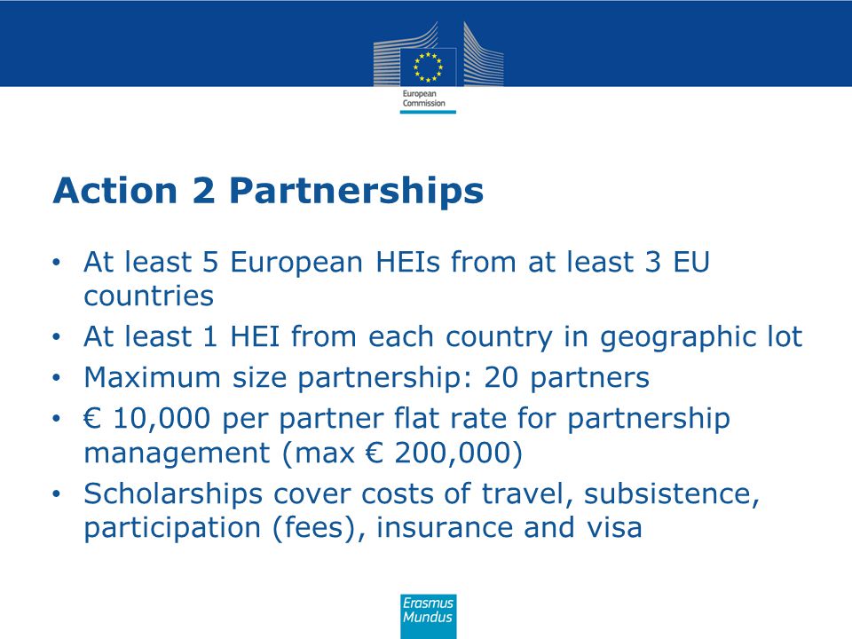Action 2 Partnerships At least 5 European HEIs from at least 3 EU countries At least 1 HEI from each country in geographic lot Maximum size partnership: 20 partners € 10,000 per partner flat rate for partnership management (max € 200,000) Scholarships cover costs of travel, subsistence, participation (fees), insurance and visa