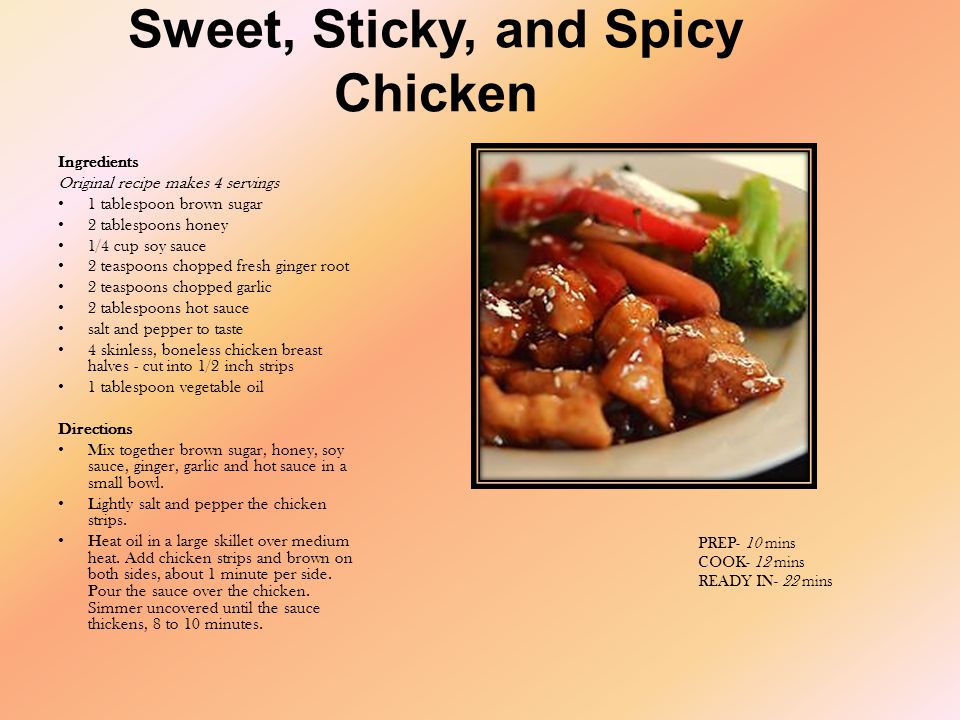 Sweet, Sticky, and Spicy Chicken Ingredients Original recipe makes 4 servings 1 tablespoon brown sugar 2 tablespoons honey 1/4 cup soy sauce 2 teaspoons chopped fresh ginger root 2 teaspoons chopped garlic 2 tablespoons hot sauce salt and pepper to taste 4 skinless, boneless chicken breast halves - cut into 1/2 inch strips 1 tablespoon vegetable oil Directions Mix together brown sugar, honey, soy sauce, ginger, garlic and hot sauce in a small bowl.