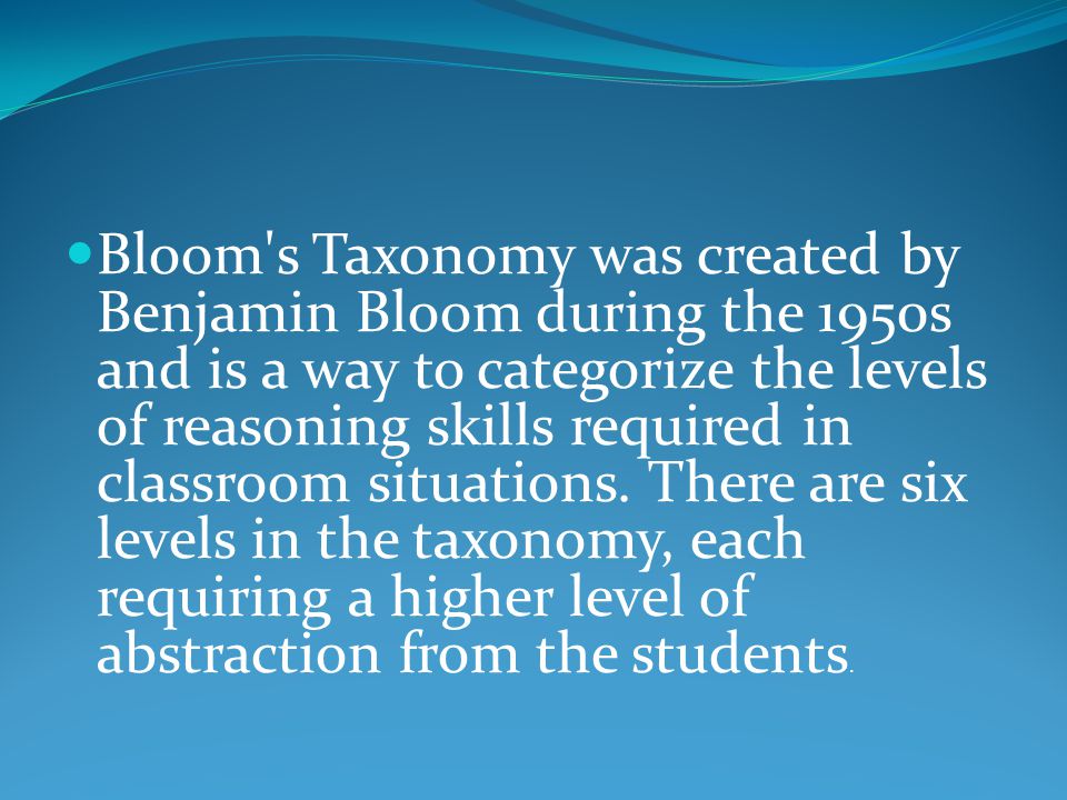 Bloom s Taxonomy was created by Benjamin Bloom during the 1950s and is a way to categorize the levels of reasoning skills required in classroom situations.