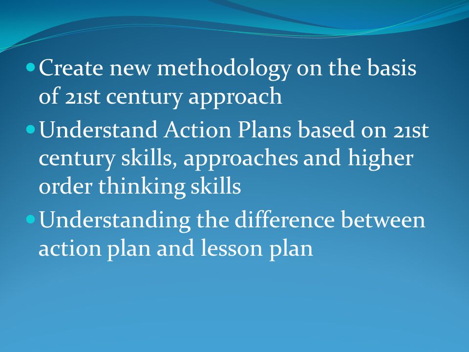 Create new methodology on the basis of 21st century approach Understand Action Plans based on 21st century skills, approaches and higher order thinking skills Understanding the difference between action plan and lesson plan
