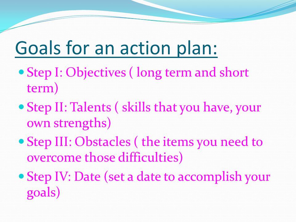 Goals for an action plan: Step I: Objectives ( long term and short term) Step II: Talents ( skills that you have, your own strengths) Step III: Obstacles ( the items you need to overcome those difficulties) Step IV: Date (set a date to accomplish your goals)
