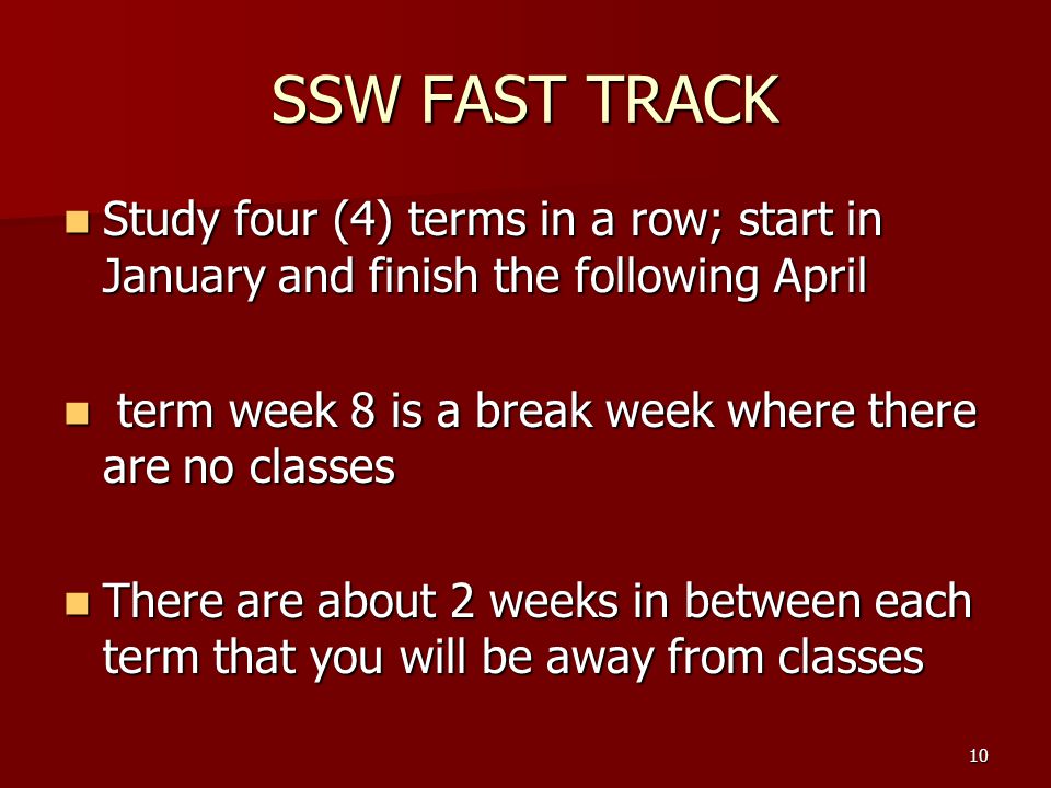 SSW FAST TRACK Study four (4) terms in a row; start in January and finish the following April Study four (4) terms in a row; start in January and finish the following April term week 8 is a break week where there are no classes term week 8 is a break week where there are no classes There are about 2 weeks in between each term that you will be away from classes There are about 2 weeks in between each term that you will be away from classes 10