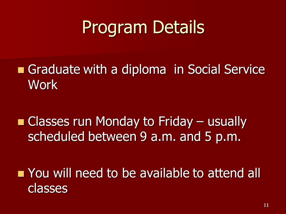11 Program Details Graduate with a diploma in Social Service Work Graduate with a diploma in Social Service Work Classes run Monday to Friday – usually scheduled between 9 a.m.