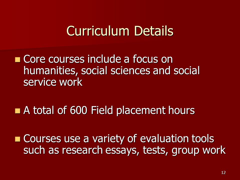12 Curriculum Details Core courses include a focus on humanities, social sciences and social service work Core courses include a focus on humanities, social sciences and social service work A total of 600 Field placement hours A total of 600 Field placement hours Courses use a variety of evaluation tools such as research essays, tests, group work Courses use a variety of evaluation tools such as research essays, tests, group work