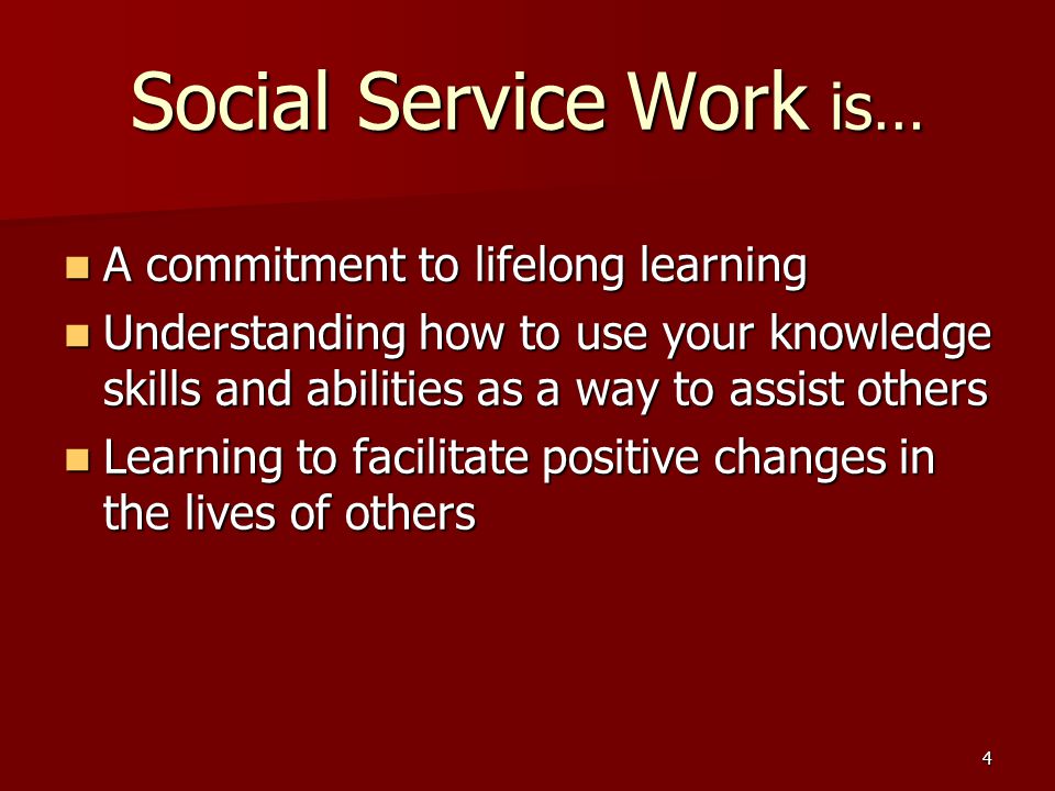 4 Social Service Work is… A commitment to lifelong learning A commitment to lifelong learning Understanding how to use your knowledge skills and abilities as a way to assist others Understanding how to use your knowledge skills and abilities as a way to assist others Learning to facilitate positive changes in the lives of others Learning to facilitate positive changes in the lives of others