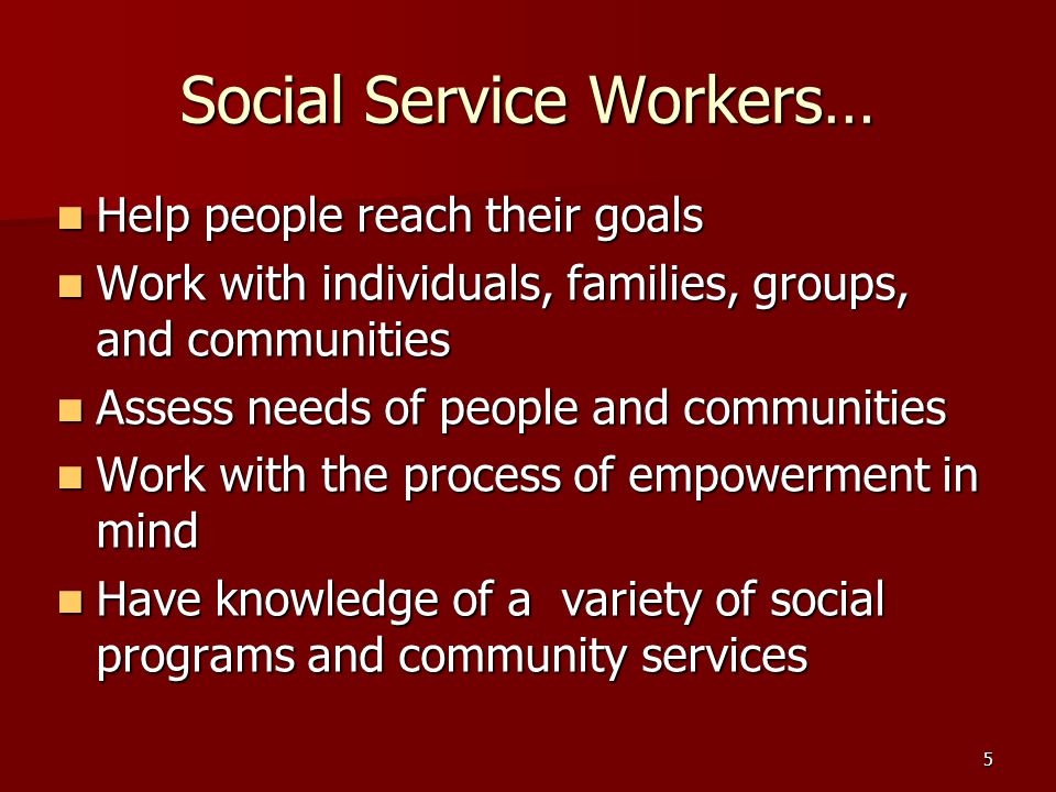 5 Social Service Workers… Help people reach their goals Help people reach their goals Work with individuals, families, groups, and communities Work with individuals, families, groups, and communities Assess needs of people and communities Assess needs of people and communities Work with the process of empowerment in mind Work with the process of empowerment in mind Have knowledge of a variety of social programs and community services Have knowledge of a variety of social programs and community services