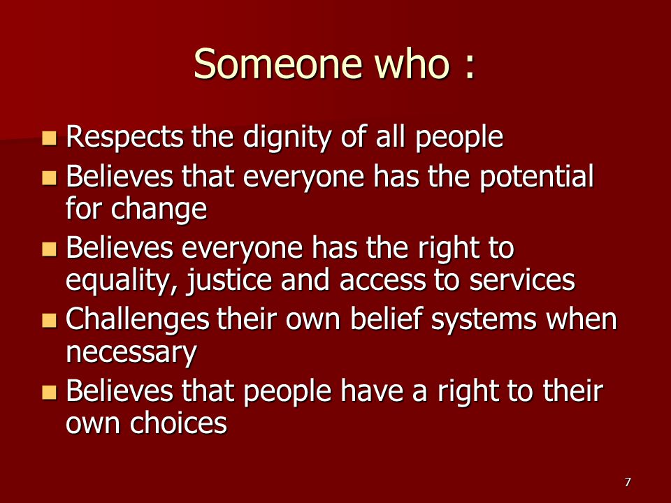 7 Someone who : Respects the dignity of all people Respects the dignity of all people Believes that everyone has the potential for change Believes that everyone has the potential for change Believes everyone has the right to equality, justice and access to services Believes everyone has the right to equality, justice and access to services Challenges their own belief systems when necessary Challenges their own belief systems when necessary Believes that people have a right to their own choices Believes that people have a right to their own choices