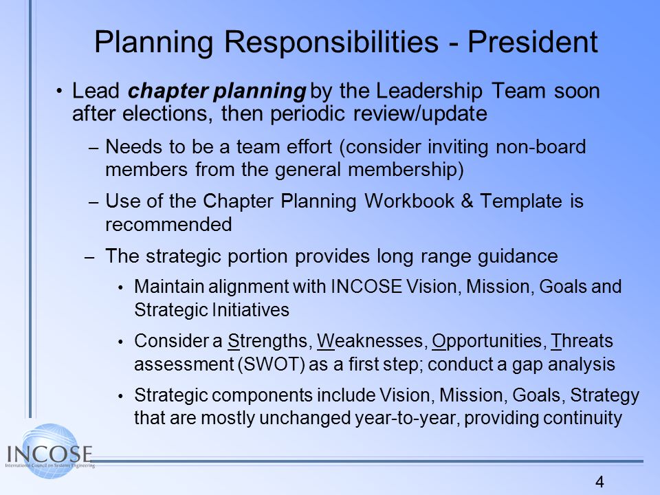4 Planning Responsibilities - President Lead chapter planning by the Leadership Team soon after elections, then periodic review/update – Needs to be a team effort (consider inviting non-board members from the general membership) – Use of the Chapter Planning Workbook & Template is recommended – The strategic portion provides long range guidance Maintain alignment with INCOSE Vision, Mission, Goals and Strategic Initiatives Consider a Strengths, Weaknesses, Opportunities, Threats assessment (SWOT) as a first step; conduct a gap analysis Strategic components include Vision, Mission, Goals, Strategy that are mostly unchanged year-to-year, providing continuity