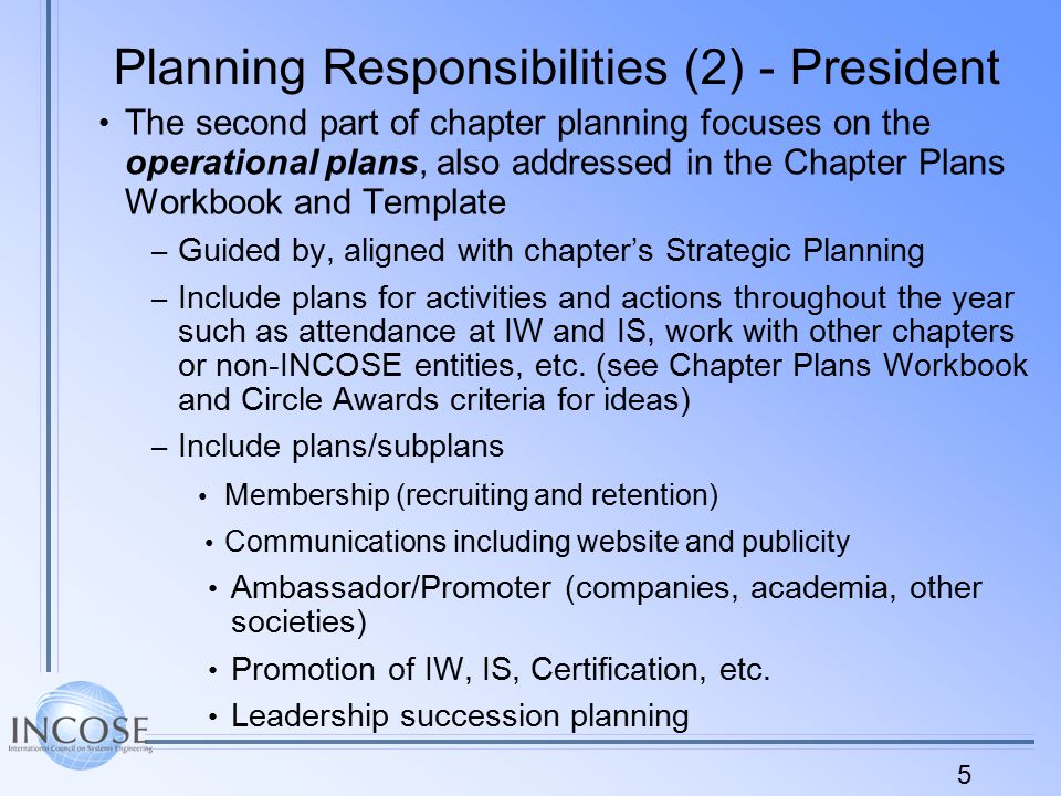 5 Planning Responsibilities (2) - President The second part of chapter planning focuses on the operational plans, also addressed in the Chapter Plans Workbook and Template – Guided by, aligned with chapter’s Strategic Planning – Include plans for activities and actions throughout the year such as attendance at IW and IS, work with other chapters or non-INCOSE entities, etc.
