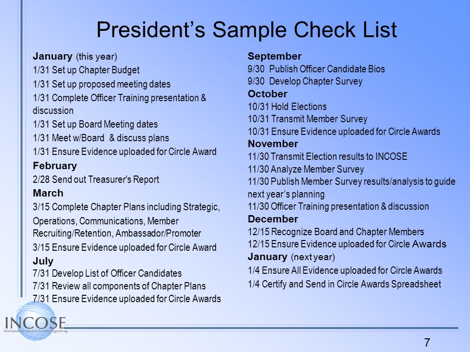 7 President’s Sample Check List January (this year) 1/31 Set up Chapter Budget 1/31 Set up proposed meeting dates 1/31 Complete Officer Training presentation & discussion 1/31 Set up Board Meeting dates 1/31 Meet w/Board & discuss plans 1/31 Ensure Evidence uploaded for Circle Award February 2/28 Send out Treasurer s Report March 3/15 Complete Chapter Plans including Strategic, Operations, Communications, Member Recruiting/Retention, Ambassador/Promoter 3/15 Ensure Evidence uploaded for Circle Award July 7/31 Develop List of Officer Candidates 7/31 Review all components of Chapter Plans 7/31 Ensure Evidence uploaded for Circle Awards September 9/30 Publish Officer Candidate Bios 9/30 Develop Chapter Survey October 10/31 Hold Elections 10/31 Transmit Member Survey 10/31 Ensure Evidence uploaded for Circle Awards November 11/30 Transmit Election results to INCOSE 11/30 Analyze Member Survey 11/30 Publish Member Survey results/analysis to guide next year’s planning 11/30 Officer Training presentation & discussion December 12/15 Recognize Board and Chapter Members 12/15 Ensure Evidence uploaded for Circle Awards January (next year) 1/4 Ensure All Evidence uploaded for Circle Awards 1/4 Certify and Send in Circle Awards Spreadsheet