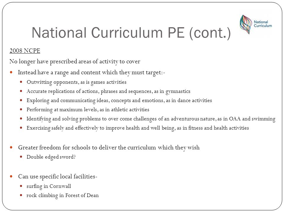National Curriculum PE (cont.) 2008 NCPE No longer have prescribed areas of activity to cover Instead have a range and content which they must target:- Outwitting opponents, as is games activities Accurate replications of actions, phrases and sequences, as in gymnastics Exploring and communicating ideas, concepts and emotions, as in dance activities Performing at maximum levels, as in athletic activities Identifying and solving problems to over come challenges of an adventurous nature, as in OAA and swimming Exercising safely and effectively to improve health and well being, as in fitness and health activities Greater freedom for schools to deliver the curriculum which they wish Double edged sword.
