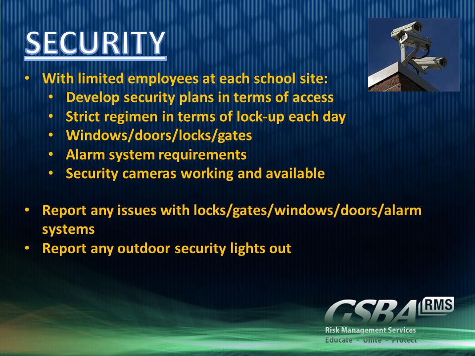 With limited employees at each school site: Develop security plans in terms of access Strict regimen in terms of lock-up each day Windows/doors/locks/gates Alarm system requirements Security cameras working and available Report any issues with locks/gates/windows/doors/alarm systems Report any outdoor security lights out