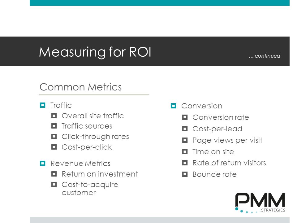 Measuring for ROI Common Metrics  Traffic  Overall site traffic  Traffic sources  Click-through rates  Cost-per-click  Revenue Metrics  Return on investment  Cost-to-acquire customer  Conversion  Conversion rate  Cost-per-lead  Page views per visit  Time on site  Rate of return visitors  Bounce rate … continued