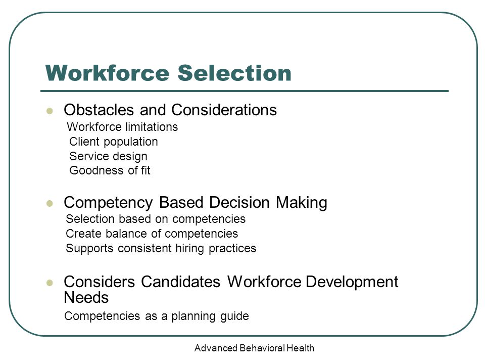 Advanced Behavioral Health Workforce Selection Obstacles and Considerations Workforce limitations Client population Service design Goodness of fit Competency Based Decision Making Selection based on competencies Create balance of competencies Supports consistent hiring practices Considers Candidates Workforce Development Needs Competencies as a planning guide
