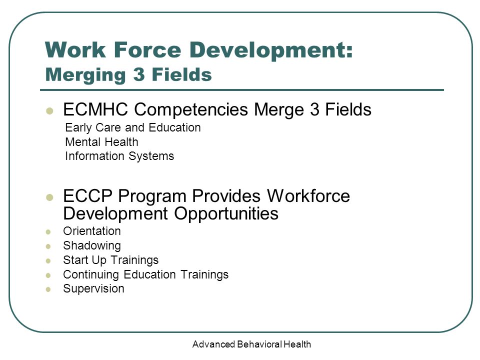 Advanced Behavioral Health Work Force Development: Merging 3 Fields ECMHC Competencies Merge 3 Fields Early Care and Education Mental Health Information Systems ECCP Program Provides Workforce Development Opportunities Orientation Shadowing Start Up Trainings Continuing Education Trainings Supervision