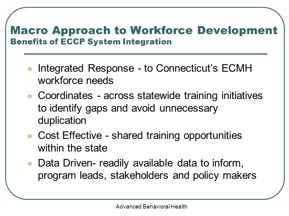 Advanced Behavioral Health Macro Approach to Workforce Development Benefits of ECCP System Integration Integrated Response - to Connecticut’s ECMH workforce needs Coordinates - across statewide training initiatives to identify gaps and avoid unnecessary duplication Cost Effective - shared training opportunities within the state Data Driven- readily available data to inform, program leads, stakeholders and policy makers