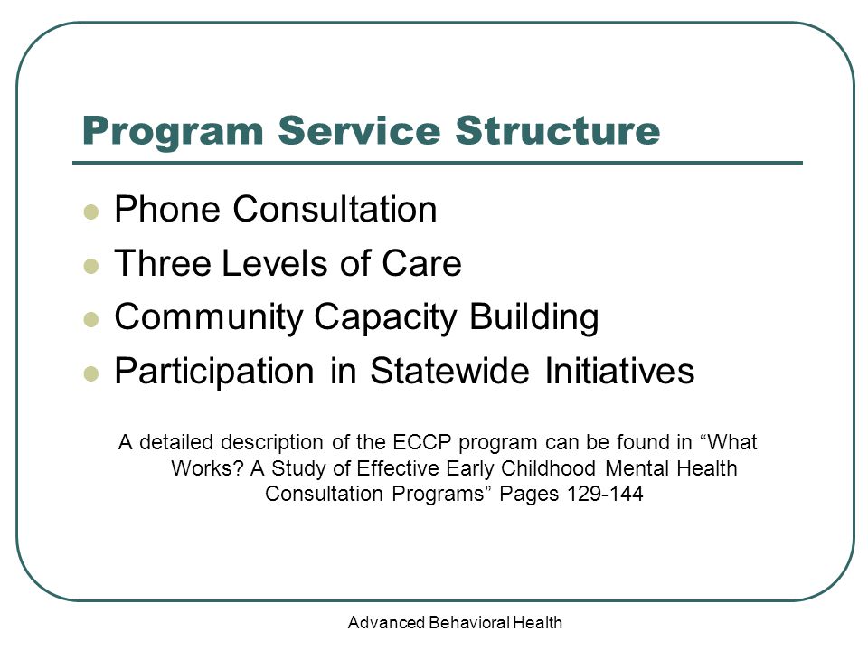 Advanced Behavioral Health Program Service Structure Phone Consultation Three Levels of Care Community Capacity Building Participation in Statewide Initiatives A detailed description of the ECCP program can be found in What Works.