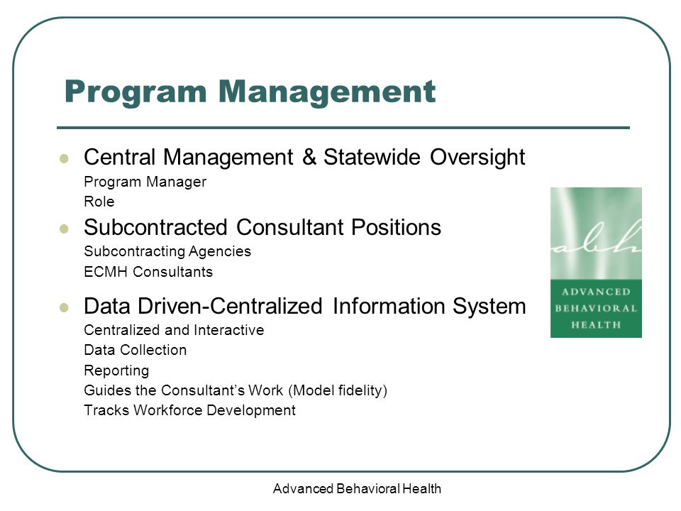 Advanced Behavioral Health Program Management Central Management & Statewide Oversight Program Manager Role Subcontracted Consultant Positions Subcontracting Agencies ECMH Consultants Data Driven-Centralized Information System Centralized and Interactive Data Collection Reporting Guides the Consultant’s Work (Model fidelity) Tracks Workforce Development