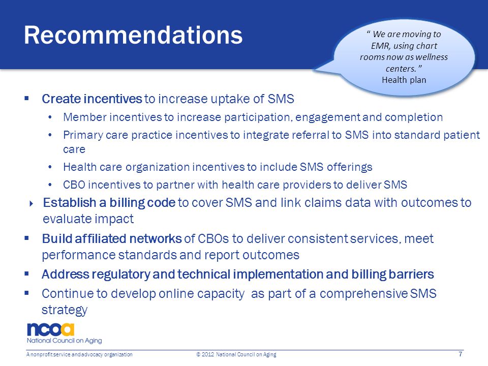 7 A nonprofit service and advocacy organization © 2012 National Council on Aging Recommendations  Create incentives to increase uptake of SMS Member incentives to increase participation, engagement and completion Primary care practice incentives to integrate referral to SMS into standard patient care Health care organization incentives to include SMS offerings CBO incentives to partner with health care providers to deliver SMS  Establish a billing code to cover SMS and link claims data with outcomes to evaluate impact  Build affiliated networks of CBOs to deliver consistent services, meet performance standards and report outcomes  Address regulatory and technical implementation and billing barriers  Continue to develop online capacity as part of a comprehensive SMS strategy We are moving to EMR, using chart rooms now as wellness centers.