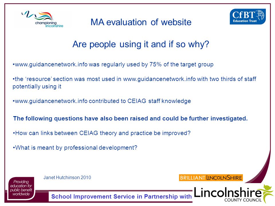 School Improvement Service in Partnership with   was regularly used by 75% of the target group the ‘resource’ section was most used in   with two thirds of staff potentially using it   contributed to CEIAG staff knowledge MA evaluation of website Are people using it and if so why.