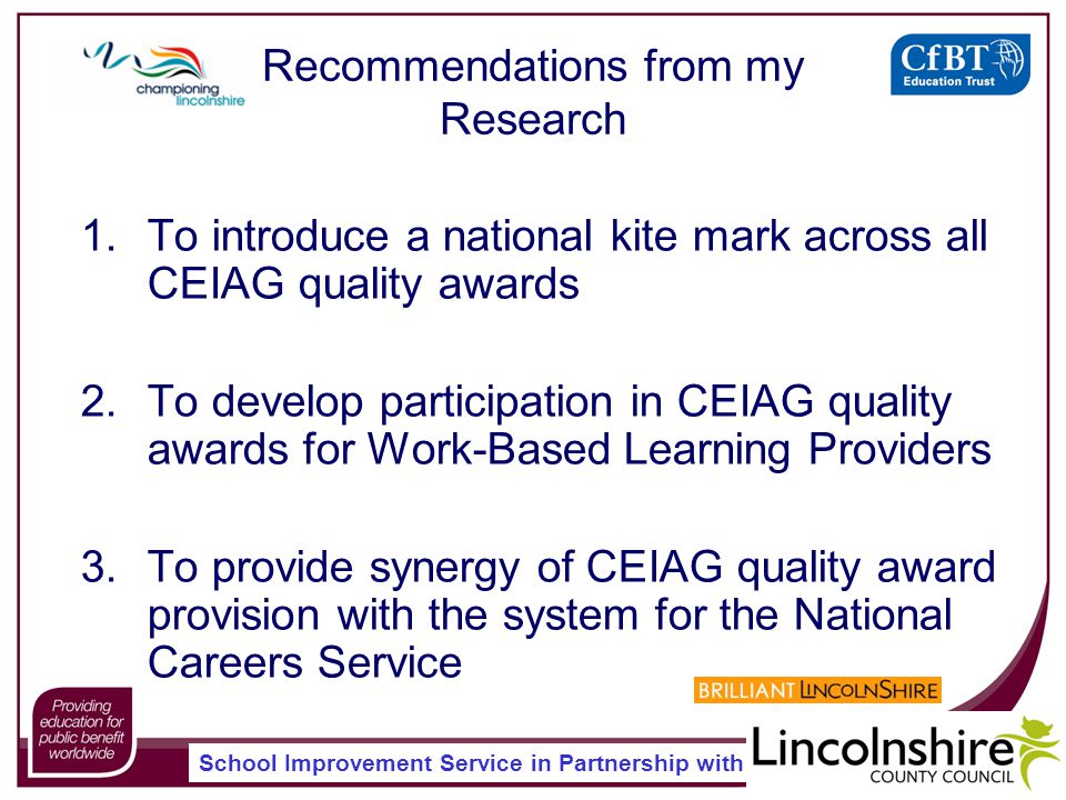 School Improvement Service in Partnership with Recommendations from my Research 1.To introduce a national kite mark across all CEIAG quality awards 2.To develop participation in CEIAG quality awards for Work-Based Learning Providers 3.To provide synergy of CEIAG quality award provision with the system for the National Careers Service