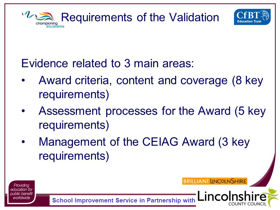 School Improvement Service in Partnership with Requirements of the Validation Evidence related to 3 main areas: Award criteria, content and coverage (8 key requirements) Assessment processes for the Award (5 key requirements) Management of the CEIAG Award (3 key requirements)