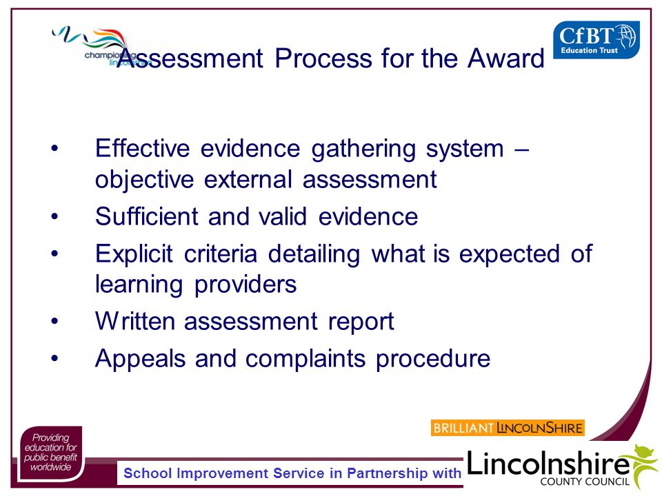 School Improvement Service in Partnership with Assessment Process for the Award Effective evidence gathering system – objective external assessment Sufficient and valid evidence Explicit criteria detailing what is expected of learning providers Written assessment report Appeals and complaints procedure