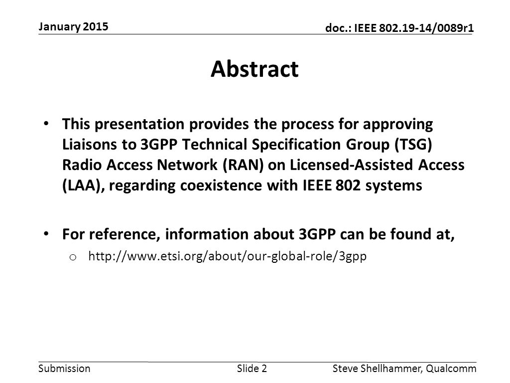 Submission doc.: IEEE /0089r1 January 2015 Steve Shellhammer, QualcommSlide 2 Abstract This presentation provides the process for approving Liaisons to 3GPP Technical Specification Group (TSG) Radio Access Network (RAN) on Licensed-Assisted Access (LAA), regarding coexistence with IEEE 802 systems For reference, information about 3GPP can be found at, o