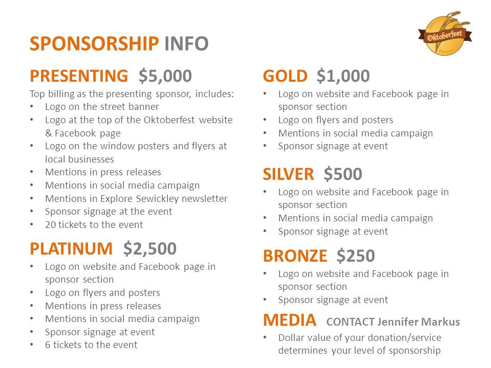 SPONSORSHIP INFO BRONZE $250 Logo on website and Facebook page in sponsor section Sponsor signage at event PLATINUM $2,500 Logo on website and Facebook page in sponsor section Logo on flyers and posters Mentions in press releases Mentions in social media campaign Sponsor signage at event 6 tickets to the event GOLD $1,000 Logo on website and Facebook page in sponsor section Logo on flyers and posters Mentions in social media campaign Sponsor signage at event SILVER $500 Logo on website and Facebook page in sponsor section Mentions in social media campaign Sponsor signage at event MEDIA CONTACT Jennifer Markus Dollar value of your donation/service determines your level of sponsorship PRESENTING $5,000 Top billing as the presenting sponsor, includes: Logo on the street banner Logo at the top of the Oktoberfest website & Facebook page Logo on the window posters and flyers at local businesses Mentions in press releases Mentions in social media campaign Mentions in Explore Sewickley newsletter Sponsor signage at the event 20 tickets to the event