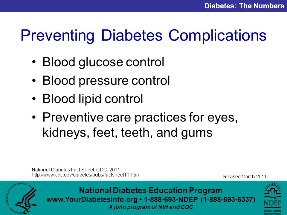 National Diabetes Education Program NDEP ( ) A joint program of NIH and CDC Diabetes: The Numbers Revised March 2011 Preventing Diabetes Complications Blood glucose control Blood pressure control Blood lipid control Preventive care practices for eyes, kidneys, feet, teeth, and gums National Diabetes Fact Sheet, CDC, 2011.