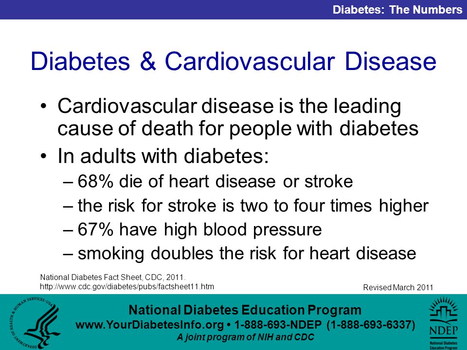 National Diabetes Education Program NDEP ( ) A joint program of NIH and CDC Diabetes: The Numbers Revised March 2011 Diabetes & Cardiovascular Disease Cardiovascular disease is the leading cause of death for people with diabetes In adults with diabetes: –68% die of heart disease or stroke –the risk for stroke is two to four times higher –67% have high blood pressure –smoking doubles the risk for heart disease National Diabetes Fact Sheet, CDC, 2011.