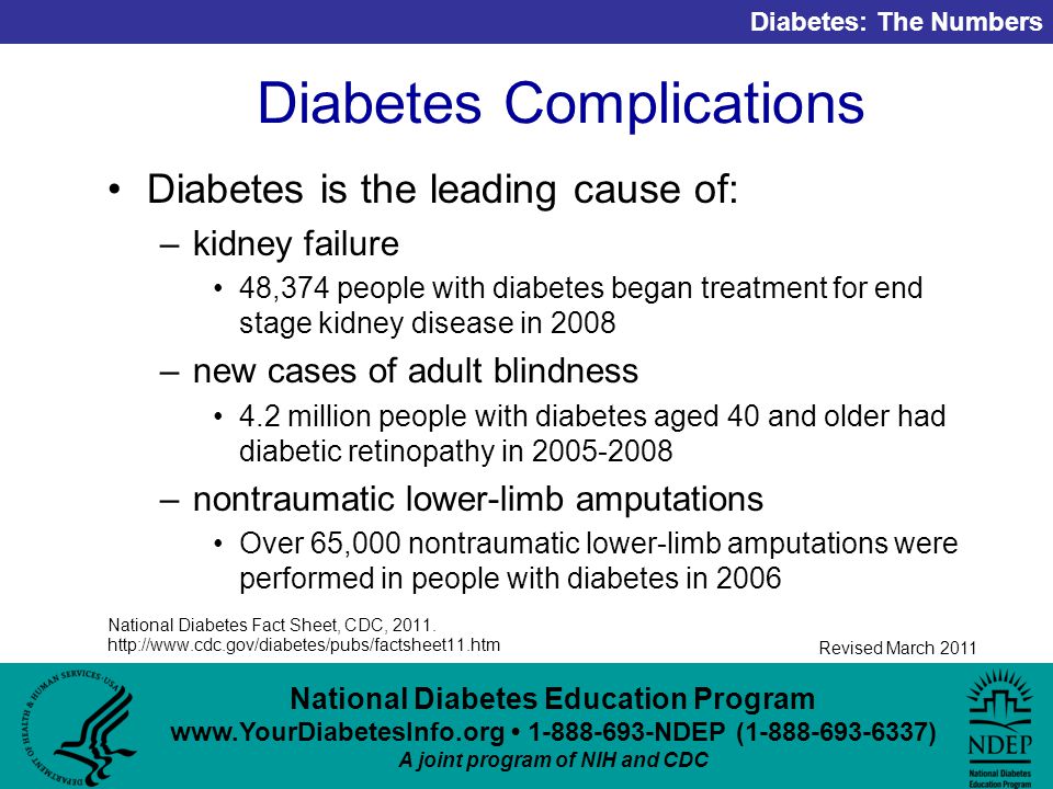 National Diabetes Education Program NDEP ( ) A joint program of NIH and CDC Diabetes: The Numbers Revised March 2011 Diabetes Complications Diabetes is the leading cause of: –kidney failure 48,374 people with diabetes began treatment for end stage kidney disease in 2008 –new cases of adult blindness 4.2 million people with diabetes aged 40 and older had diabetic retinopathy in –nontraumatic lower-limb amputations Over 65,000 nontraumatic lower-limb amputations were performed in people with diabetes in 2006 National Diabetes Fact Sheet, CDC, 2011.