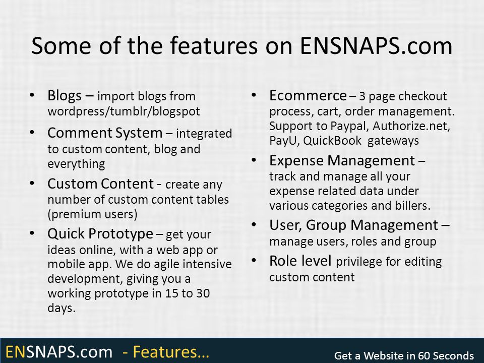 ENSNAPS.com - Features… Get a Website in 60 Seconds Some of the features on ENSNAPS.com Blogs – import blogs from wordpress/tumblr/blogspot Comment System – integrated to custom content, blog and everything Custom Content - create any number of custom content tables (premium users) Quick Prototype – get your ideas online, with a web app or mobile app.