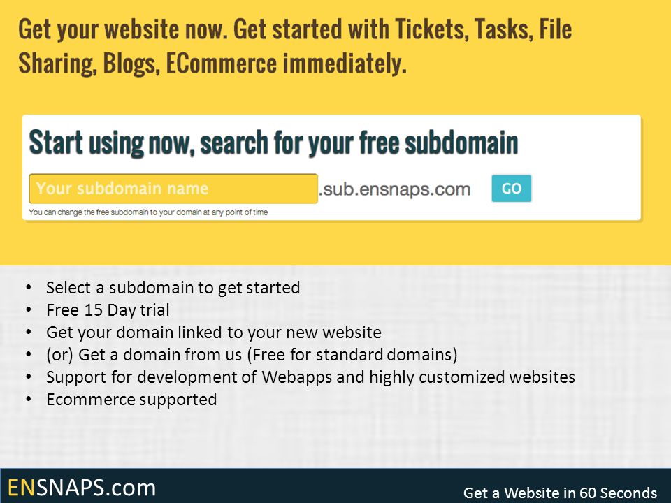 ENSNAPS.com Get a Website in 60 Seconds Select a subdomain to get started Free 15 Day trial Get your domain linked to your new website (or) Get a domain from us (Free for standard domains) Support for development of Webapps and highly customized websites Ecommerce supported