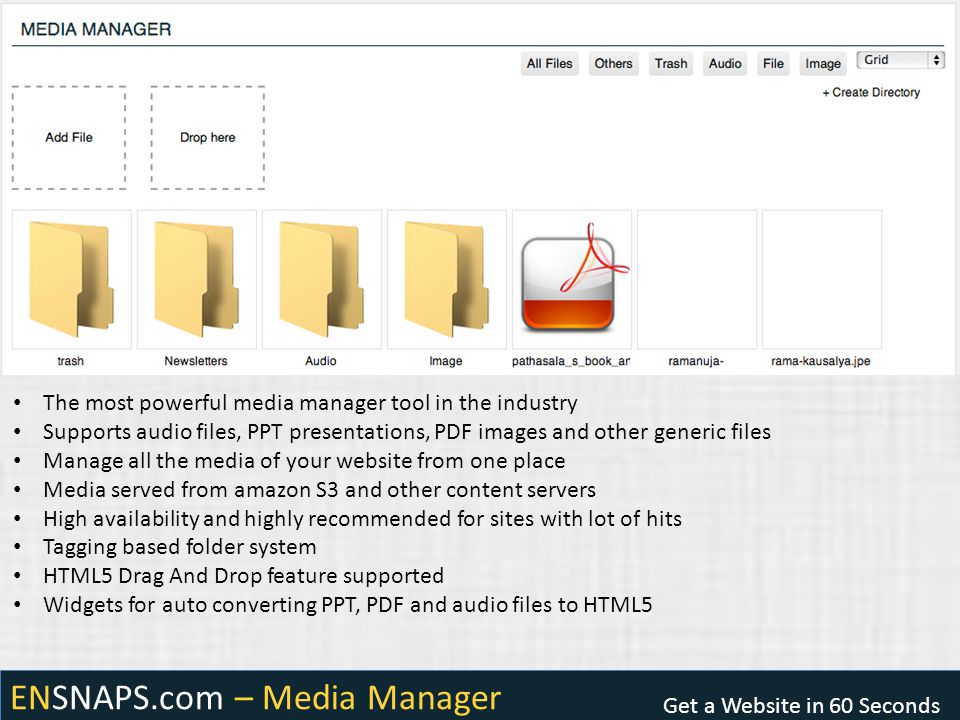 ENSNAPS.com – Media Manager Get a Website in 60 Seconds The most powerful media manager tool in the industry Supports audio files, PPT presentations, PDF images and other generic files Manage all the media of your website from one place Media served from amazon S3 and other content servers High availability and highly recommended for sites with lot of hits Tagging based folder system HTML5 Drag And Drop feature supported Widgets for auto converting PPT, PDF and audio files to HTML5
