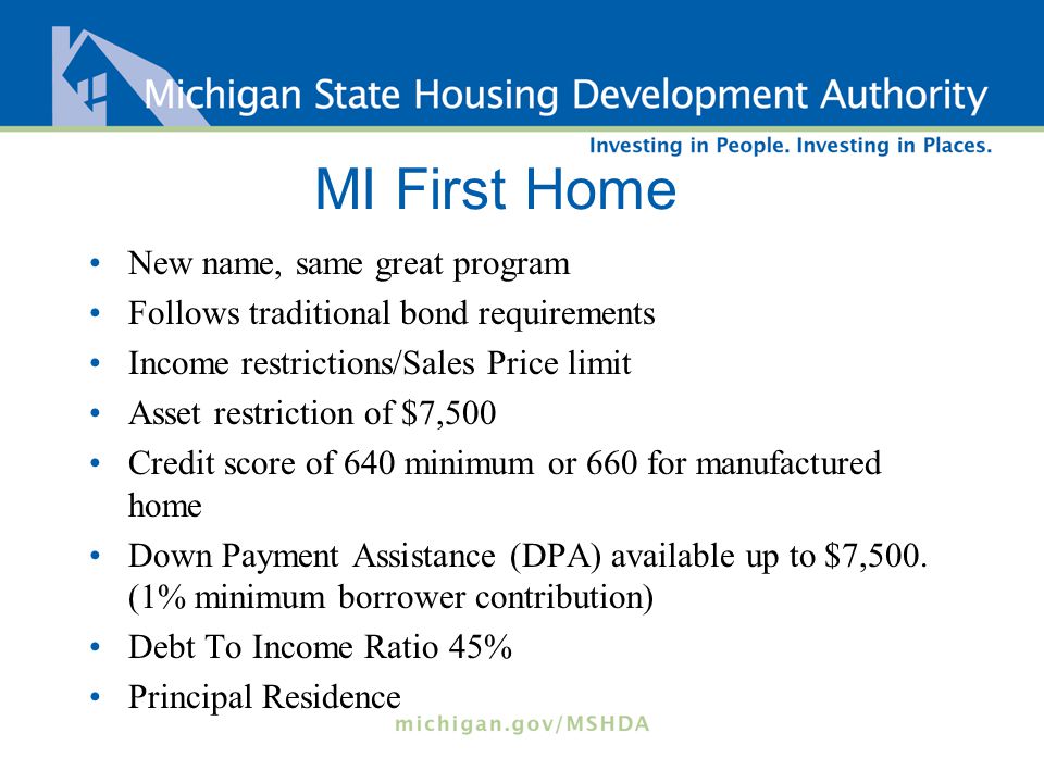 MI First Home New name, same great program Follows traditional bond requirements Income restrictions/Sales Price limit Asset restriction of $7,500 Credit score of 640 minimum or 660 for manufactured home Down Payment Assistance (DPA) available up to $7,500.