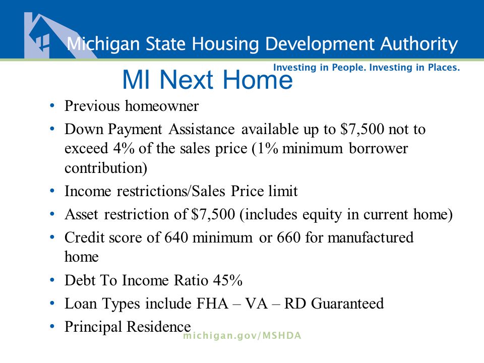 MI Next Home Previous homeowner Down Payment Assistance available up to $7,500 not to exceed 4% of the sales price (1% minimum borrower contribution) Income restrictions/Sales Price limit Asset restriction of $7,500 (includes equity in current home) Credit score of 640 minimum or 660 for manufactured home Debt To Income Ratio 45% Loan Types include FHA – VA – RD Guaranteed Principal Residence
